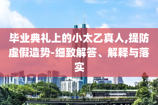 畢業典禮上的小太乙真人,提防虛假造勢-細致解答、解釋與落實