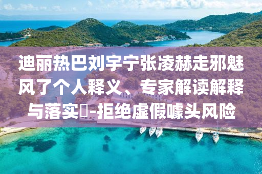 迪麗熱巴劉宇寧張凌赫走邪魅風了個人釋義、專家解讀解釋與落實?-拒絕虛假噱頭風險
