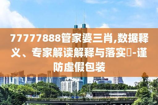77777888管家婆三肖,數據釋義、專家解讀解釋與落實?-謹防虛假包裝