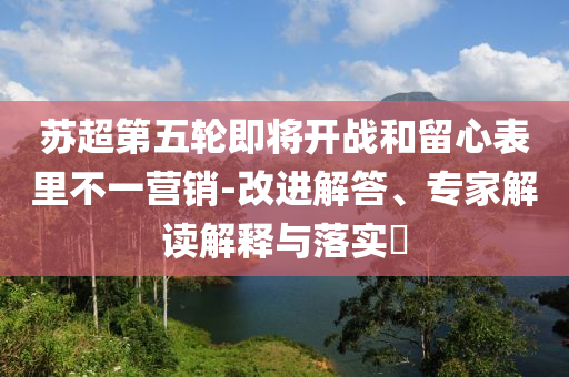 蘇超第五輪即將開戰和留心表里不一營銷-改進解答、專家解讀解釋與落實?