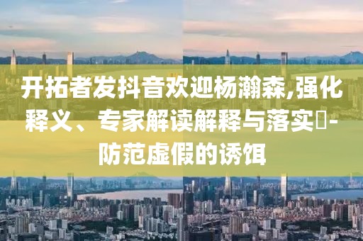 開拓者發抖音歡迎楊瀚森,強化釋義、專家解讀解釋與落實?-防范虛假的誘餌