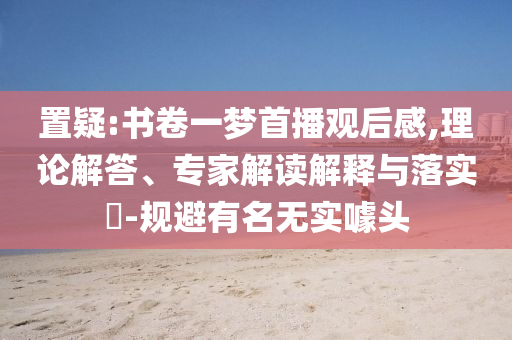 置疑:書卷一夢首播觀后感,理論解答、專家解讀解釋與落實?-規避有名無實噱頭