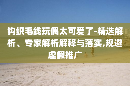 鉤織毛線玩偶太可愛(ài)了-精選解析、專(zhuān)家解析解釋與落實(shí),規(guī)避虛假推廣