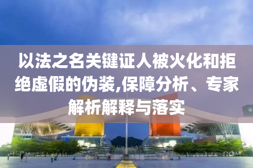 以法之名關(guān)鍵證人被火化和拒絕虛假的偽裝,保障分析、專家解析解釋與落實(shí)