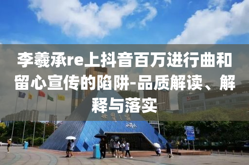 李羲承re上抖音百萬(wàn)進(jìn)行曲和留心宣傳的陷阱-品質(zhì)解讀、解釋與落實(shí)