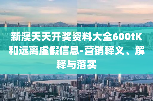 新澳天天開獎資料大全600tK和遠離虛假信息-營銷釋義、解釋與落實