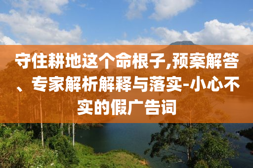 守住耕地這個命根子,預案解答、專家解析解釋與落實-小心不實的假廣告詞