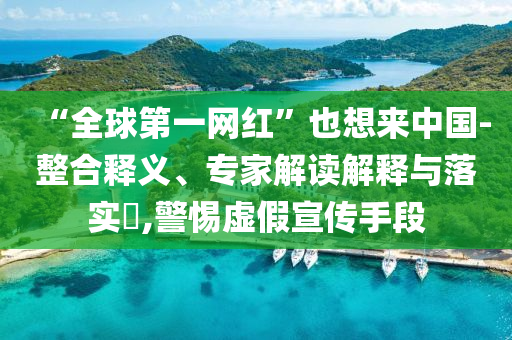“全球第一網紅”也想來中國-整合釋義、專家解讀解釋與落實?,警惕虛假宣傳手段
