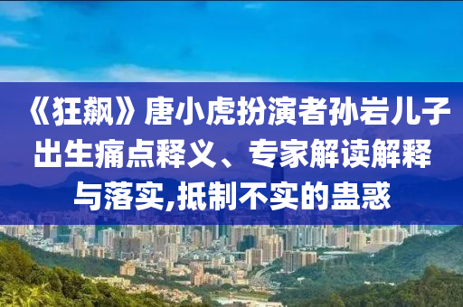 《狂飆》唐小虎扮演者孫巖兒子出生痛點(diǎn)釋義、專(zhuān)家解讀解釋與落實(shí),抵制不實(shí)的蠱惑