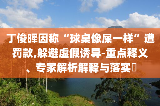丁俊暉因稱(chēng)“球桌像屎一樣”遭罰款,躲避虛假誘導(dǎo)-重點(diǎn)釋義、專(zhuān)家解析解釋與落實(shí)?