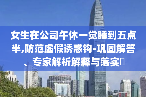 女生在公司午休一覺睡到五點(diǎn)半,防范虛假誘惑鉤-鞏固解答、專家解析解釋與落實(shí)?
