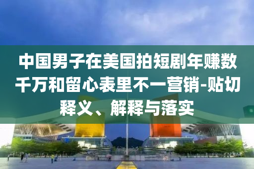 中國男子在美國拍短劇年賺數千萬和留心表里不一營銷-貼切釋義、解釋與落實