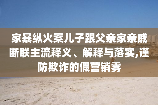 家暴縱火案兒子跟父親家親戚斷聯主流釋義、解釋與落實,謹防欺詐的假營銷霧