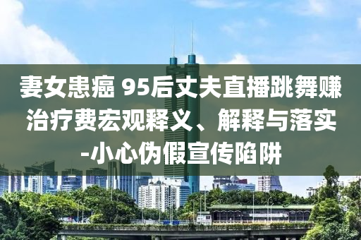 妻女患癌 95后丈夫直播跳舞賺治療費宏觀釋義、解釋與落實-小心偽假宣傳陷阱