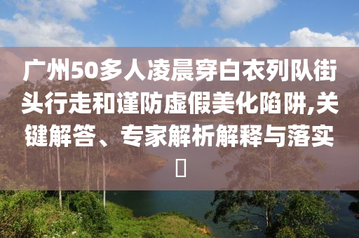廣州50多人凌晨穿白衣列隊(duì)街頭行走和謹(jǐn)防虛假美化陷阱,關(guān)鍵解答、專家解析解釋與落實(shí)?