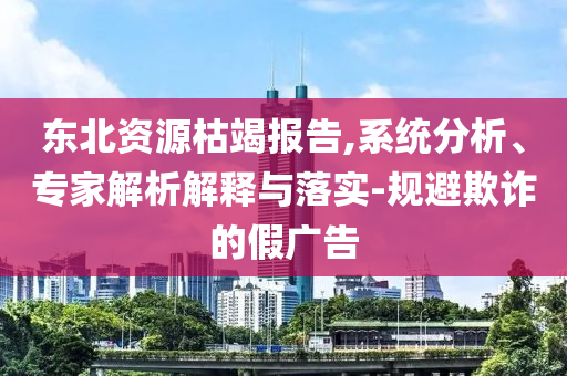 東北資源枯竭報告,系統分析、專家解析解釋與落實-規避欺詐的假廣告