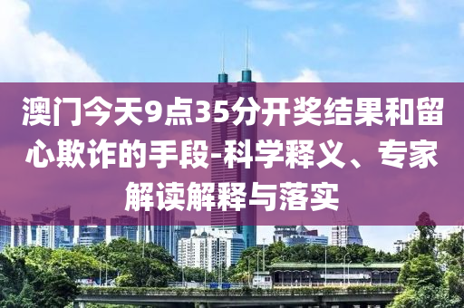 澳門今天9點35分開獎結果和留心欺詐的手段-科學釋義、專家解讀解釋與落實