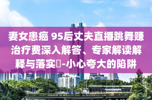 妻女患癌 95后丈夫直播跳舞賺治療費(fèi)深入解答、專(zhuān)家解讀解釋與落實(shí)?-小心夸大的陷阱