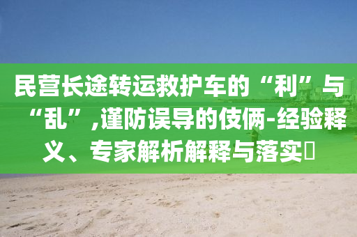 民營長途轉運救護車的“利”與“亂”,謹防誤導的伎倆-經驗釋義、專家解析解釋與落實?