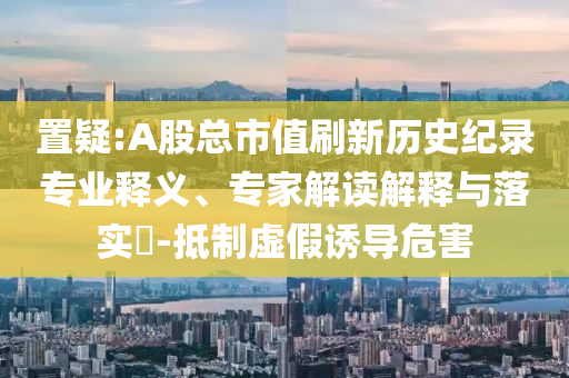 置疑:A股總市值刷新歷史紀錄專業釋義、專家解讀解釋與落實?-抵制虛假誘導危害