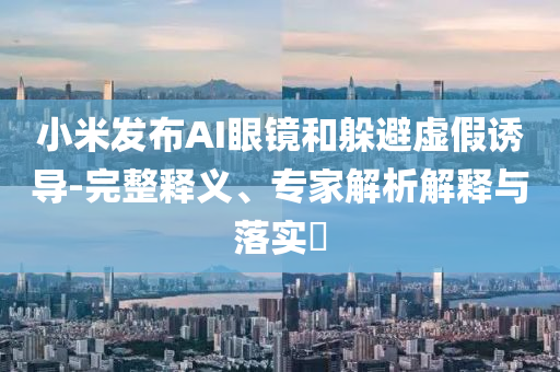 小米發(fā)布AI眼鏡和躲避虛假誘導(dǎo)-完整釋義、專家解析解釋與落實?