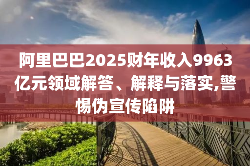 阿里巴巴2025財年收入9963億元領域解答、解釋與落實,警惕偽宣傳陷阱