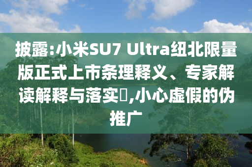 披露:小米SU7 Ultra紐北限量版正式上市條理釋義、專家解讀解釋與落實?,小心虛假的偽推廣