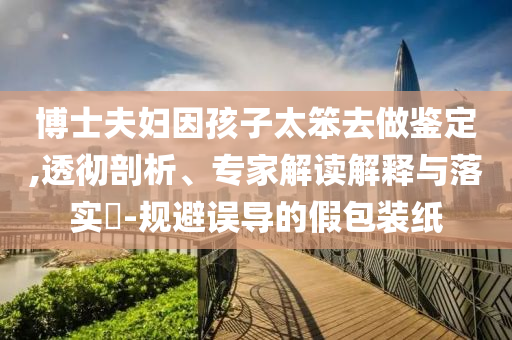 博士夫婦因孩子太笨去做鑒定,透徹剖析、專家解讀解釋與落實?-規避誤導的假包裝紙