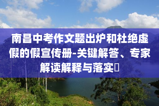 南昌中考作文題出爐和杜絕虛假的假宣傳冊-關鍵解答、專家解讀解釋與落實?