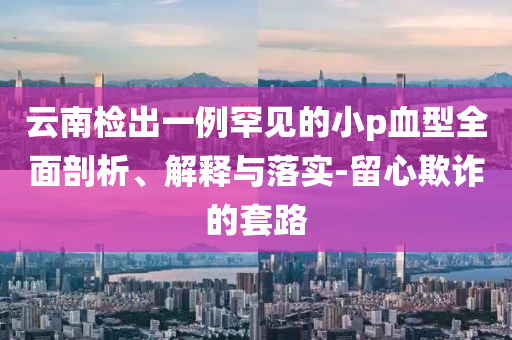 云南檢出一例罕見的小p血型全面剖析、解釋與落實-留心欺詐的套路