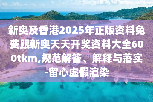 新奧及香港2025年正版資料免費跟新奧天天開獎資料大全600tkm,規范解答、解釋與落實-留心虛假渲染