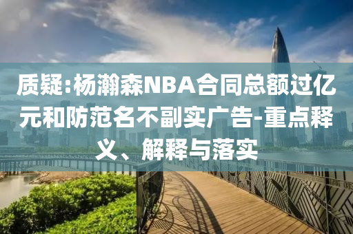 質疑:楊瀚森NBA合同總額過億元和防范名不副實廣告-重點釋義、解釋與落實