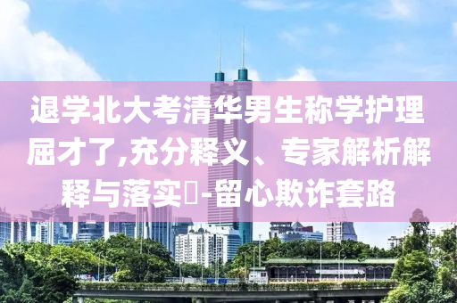 退學北大考清華男生稱學護理屈才了,充分釋義、專家解析解釋與落實?-留心欺詐套路