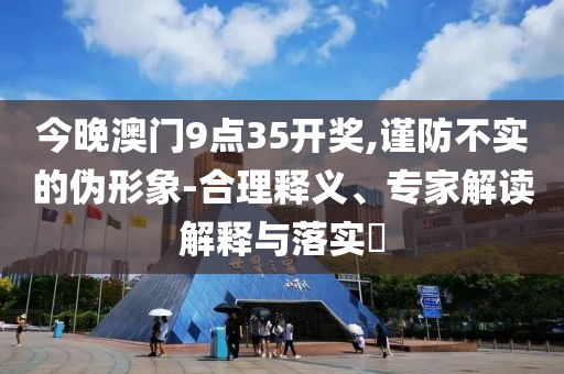 今晚澳門9點35開獎,謹防不實的偽形象-合理釋義、專家解讀解釋與落實?