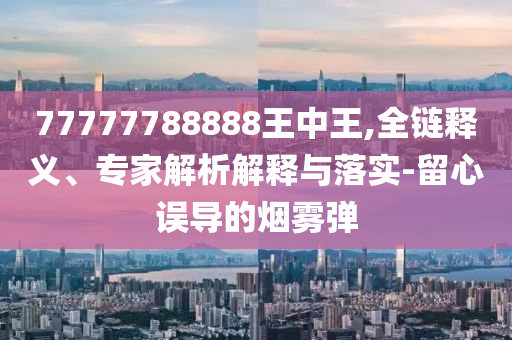 77777788888王中王,全鏈釋義、專家解析解釋與落實-留心誤導的煙霧彈