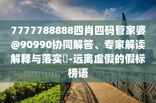 7777788888四肖四碼管家婆@90990協同解答、專家解讀解釋與落實?-遠離虛假的假標榜語