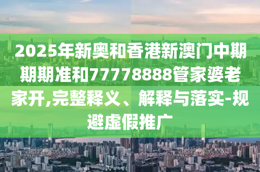 2025年新奧和香港新澳門中期期期準和77778888管家婆老家開,完整釋義、解釋與落實-規(guī)避虛假推廣