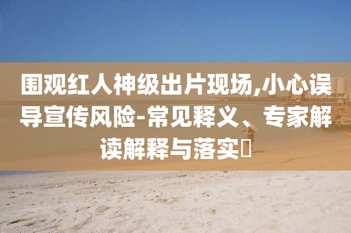 圍觀紅人神級出片現場,小心誤導宣傳風險-常見釋義、專家解讀解釋與落實?