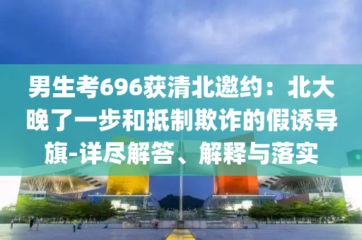 男生考696獲清北邀約：北大晚了一步和抵制欺詐的假誘導旗-詳盡解答、解釋與落實