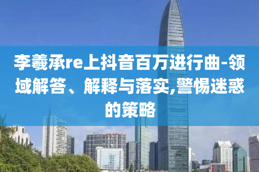 李羲承re上抖音百萬進行曲-領域解答、解釋與落實,警惕迷惑的策略