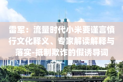 雷軍：流量時代小米要謹言慎行文化釋義、專家解讀解釋與落實-抵制欺詐的假誘導詞