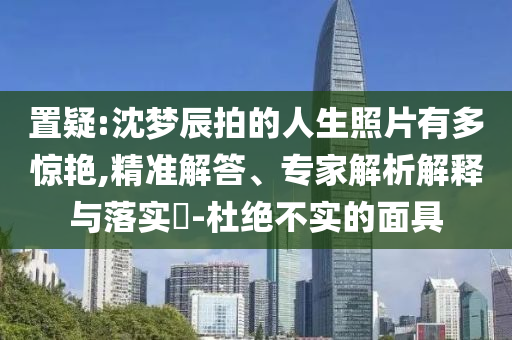 置疑:沈夢辰拍的人生照片有多驚艷,精準解答、專家解析解釋與落實?-杜絕不實的面具