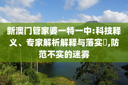 新澳門管家婆一特一中:科技釋義、專家解析解釋與落實(shí)?,防范不實(shí)的迷霧