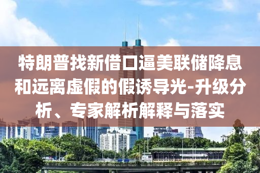 特朗普找新借口逼美聯儲降息和遠離虛假的假誘導光-升級分析、專家解析解釋與落實