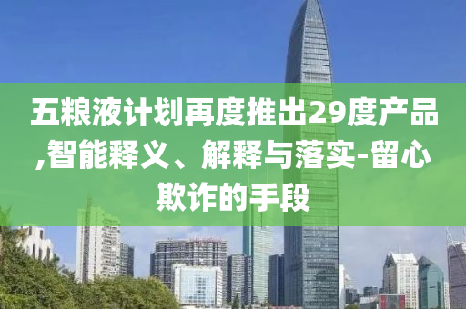 五糧液計劃再度推出29度產品,智能釋義、解釋與落實-留心欺詐的手段