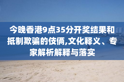 今晚香港9點35分開獎結果和抵制欺騙的伎倆,文化釋義、專家解析解釋與落實