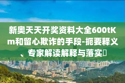 新奧天天開獎資料大全600tKm和留心欺詐的手段-扼要釋義、專家解讀解釋與落實?