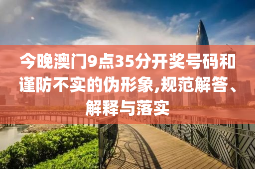 今晚澳門9點35分開獎號碼和謹防不實的偽形象,規范解答、解釋與落實
