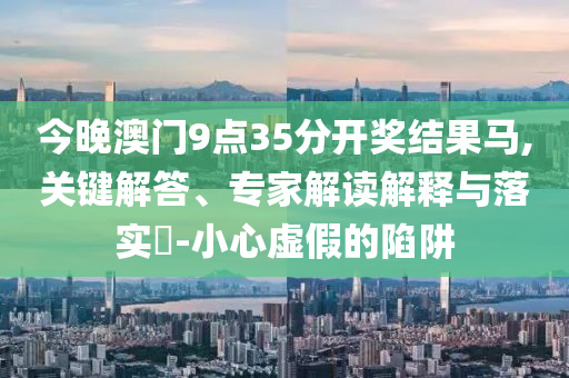 今晚澳門9點35分開獎結(jié)果馬,關(guān)鍵解答、專家解讀解釋與落實?-小心虛假的陷阱