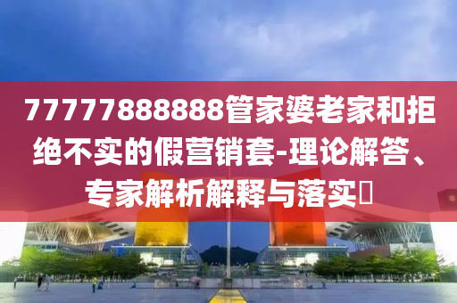 77777888888管家婆老家和拒絕不實的假營銷套-理論解答、專家解析解釋與落實?